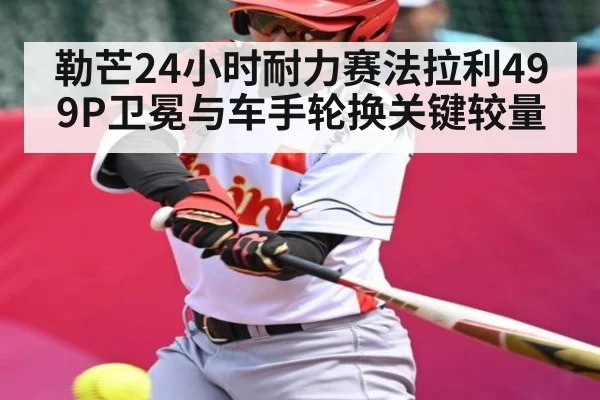 勒芒24小时耐力赛法拉利499P卫冕与车手轮换关键较量