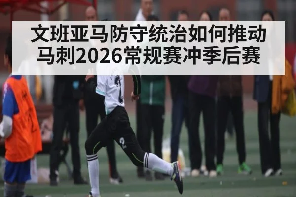 文班亚马防守统治如何推动马刺2026常规赛冲季后赛