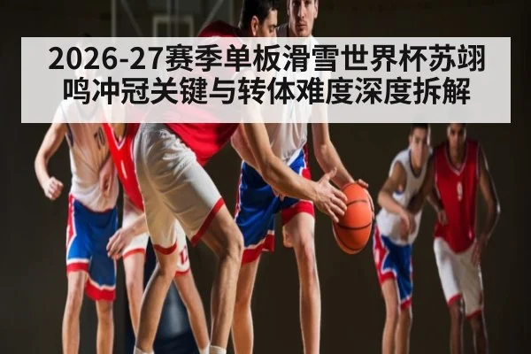 2026-27赛季单板滑雪世界杯苏翊鸣冲冠关键与转体难度深度拆解